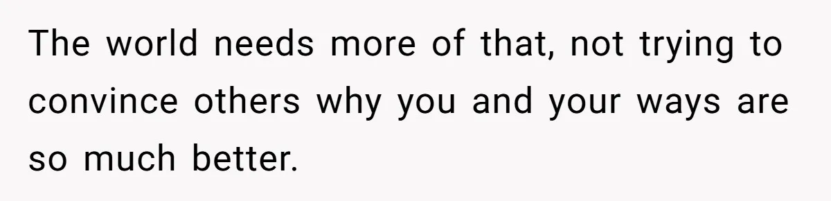 The world needs more of that, not trying to convince others why you and your ways are so much better.