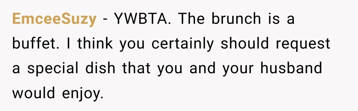 EmceeSuzy − YWBTA. The brunch is a buffet. I think you certainly should request a special dish that you and your husband would enjoy.