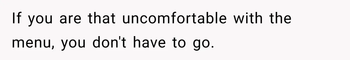 If you are that uncomfortable with the menu, you don't have to go.
