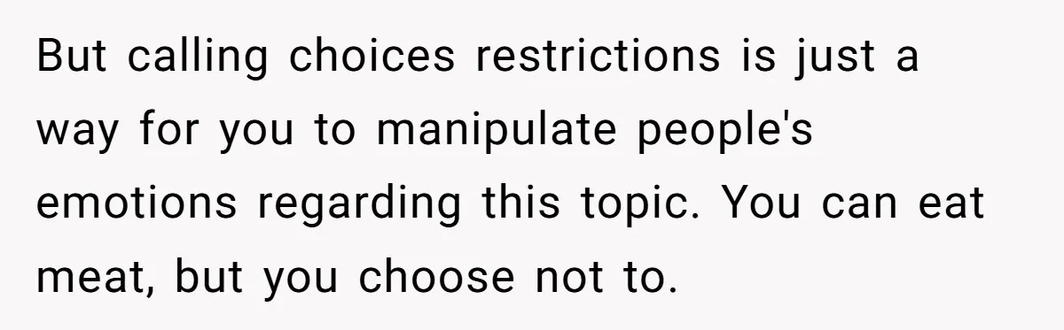 But calling choices restrictions is just a way for you to manipulate people's emotions regarding this topic. You can eat meat, but you choose not to.