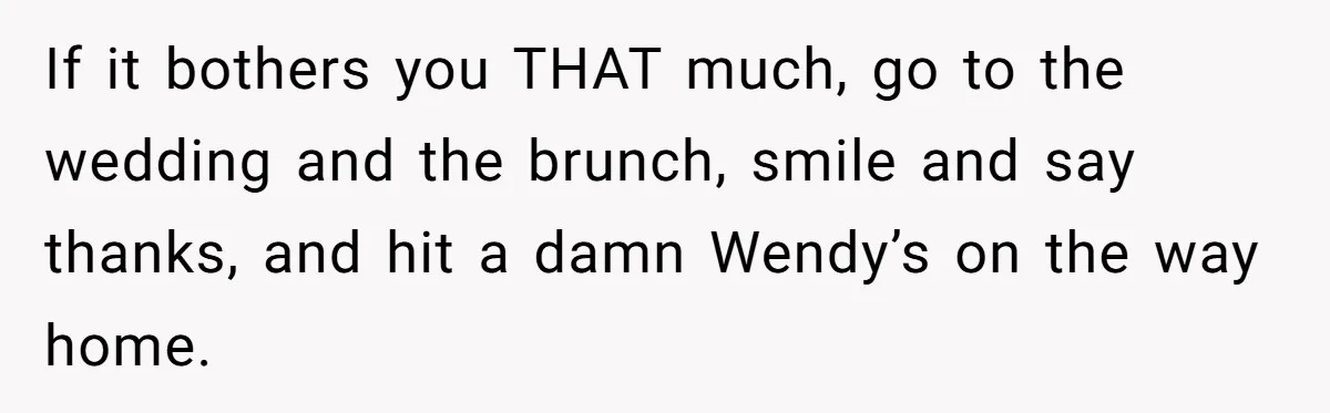 If it bothers you THAT much, go to the wedding and the brunch, smile and say thanks, and hit a damn Wendy’s on the way home.