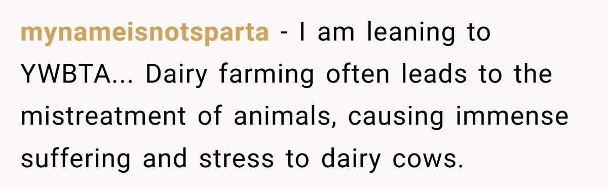 mynameisnotsparta − I am leaning to YWBTA... Dairy farming often leads to the mistreatment of animals, causing immense suffering and stress to dairy cows.