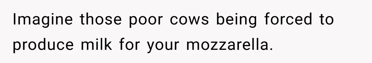 Imagine those poor cows being forced to produce milk for your mozzarella.