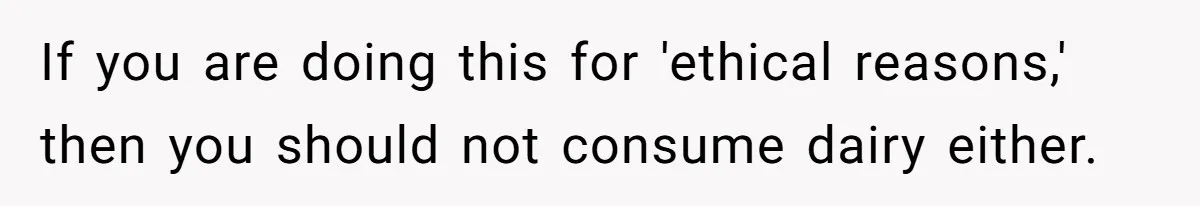 If you are doing this for 'ethical reasons,' then you should not consume dairy either.