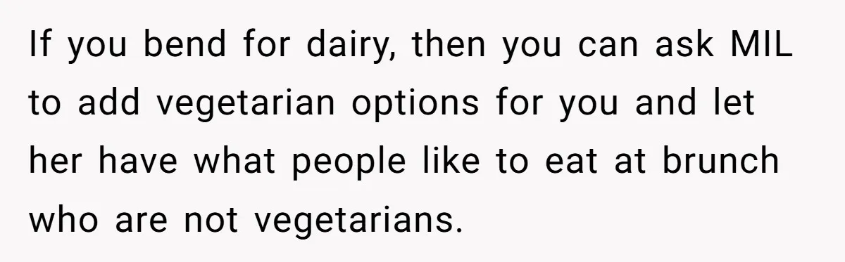 If you bend for dairy, then you can ask MIL to add vegetarian options for you and let her have what people like to eat at brunch who are not...