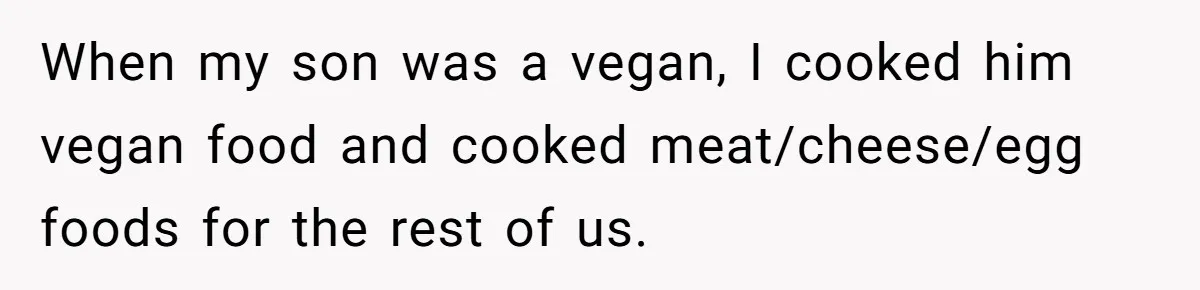 When my son was a vegan, I cooked him vegan food and cooked meat/cheese/egg foods for the rest of us.