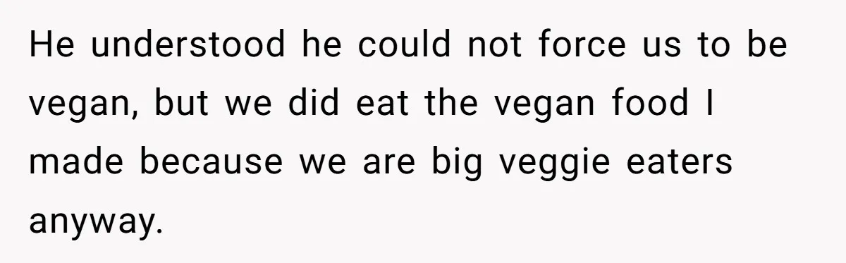 He understood he could not force us to be vegan, but we did eat the vegan food I made because we are big veggie eaters anyway.