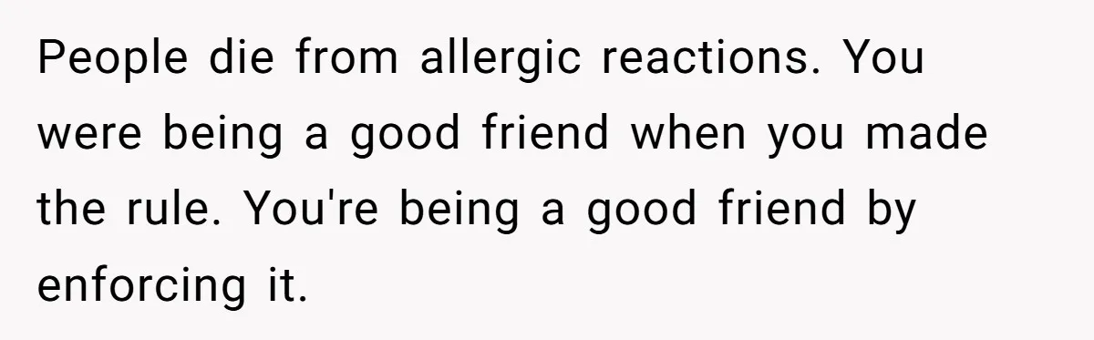 People die from allergic reactions. You were being a good friend when you made the rule. You're being a good friend by enforcing it.