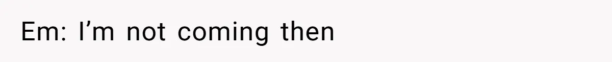 Em: I’m not coming then
