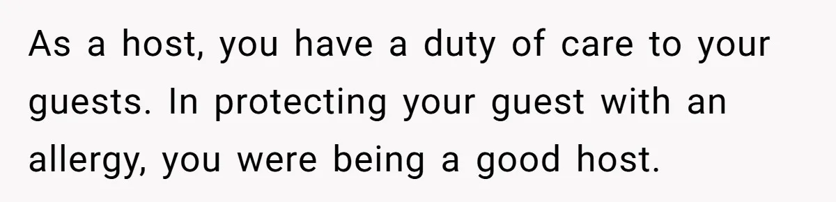 As a host, you have a duty of care to your guests. In protecting your guest with an allergy, you were being a good host.