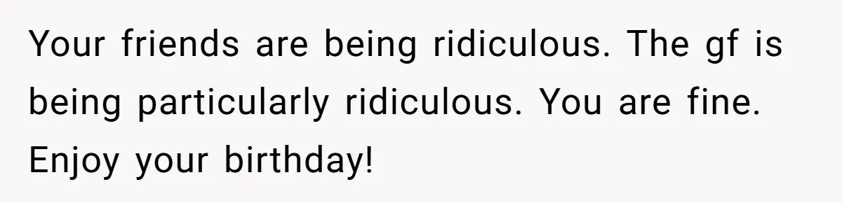 Your friends are being ridiculous. The gf is being particularly ridiculous. You are fine. Enjoy your birthday!