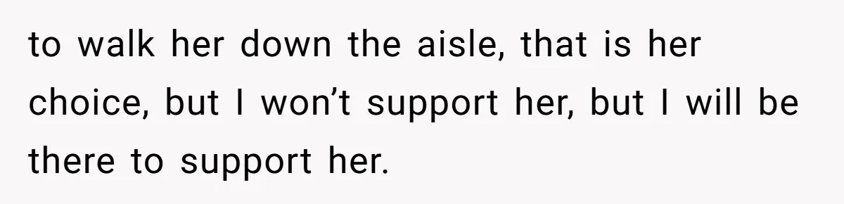 to walk her down the aisle, that is her choice, but I won’t support her, but I will be there to support her.