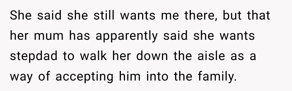 She said she still wants me there, but that her mum has apparently said she wants stepdad to walk her down the aisle as a way of accepting him into...
