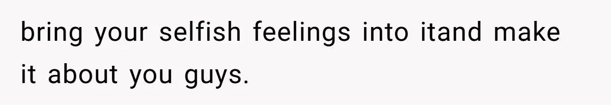 bring your selfish feelings into itand make it about you guys.