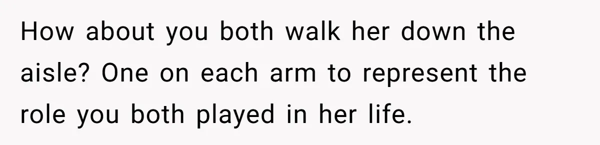 How about you both walk her down the aisle? One on each arm to represent the role you both played in her life.
