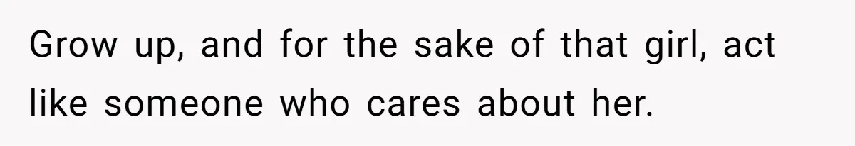 Grow up, and for the sake of that girl, act like someone who cares about her.