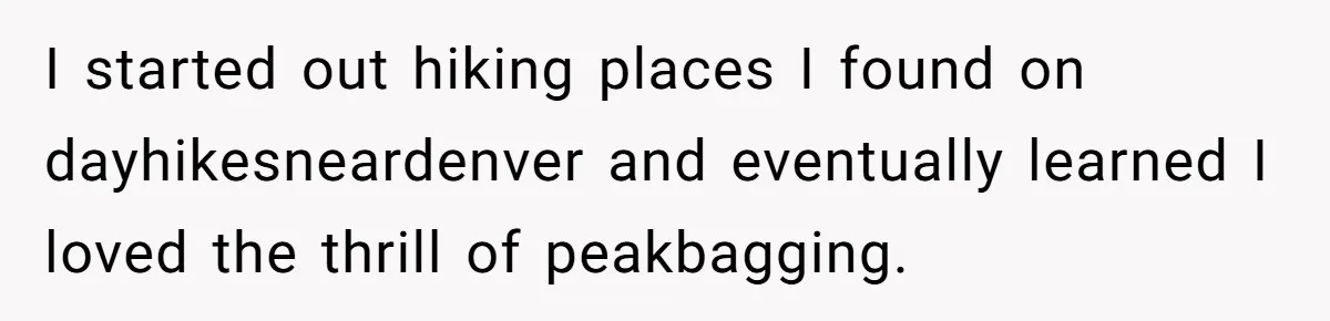 Group Laughs At Training Plan, Then Blames Him When It Falls Apart I started out hiking places I found on dayhikesneardenver and eventually learned I loved the thrill of peakbagging.