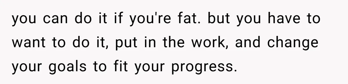 Group Laughs At Training Plan, Then Blames Him When It Falls Apart you can do it if you're fat. but you have to want to do it, put in the work, and change your goals to fit your progress.