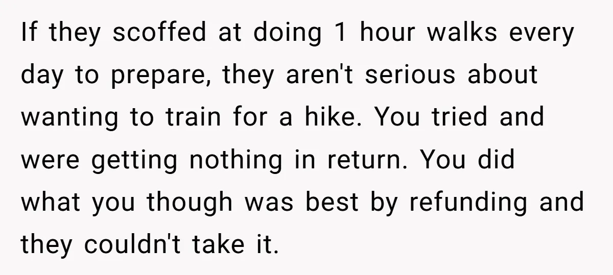 Group Laughs At Training Plan, Then Blames Him When It Falls Apart If they scoffed at doing 1 hour walks every day to prepare, they aren't serious about wanting to train for a hike. You tried and were getting nothing in return....