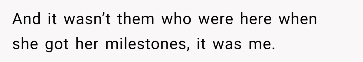 And it wasn’t them who were here when she got her milestones, it was me.