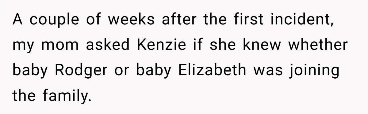 A couple of weeks after the first incident, my mom asked Kenzie if she knew whether baby Rodger or baby Elizabeth was joining the family.