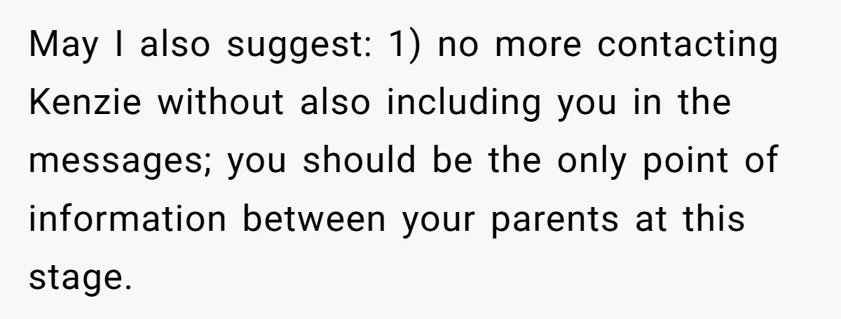 May I also suggest: 1) no more contacting Kenzie without also including you in the messages; you should be the only point of information between your parents at this stage.