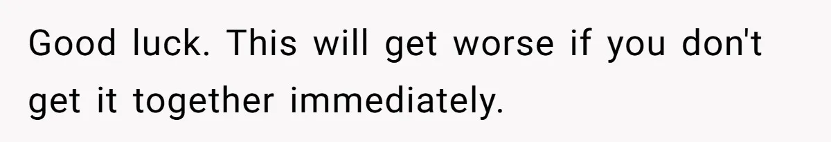 Good luck. This will get worse if you don't get it together immediately.