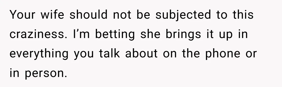 Your wife should not be subjected to this craziness. I’m betting she brings it up in everything you talk about on the phone or in person.
