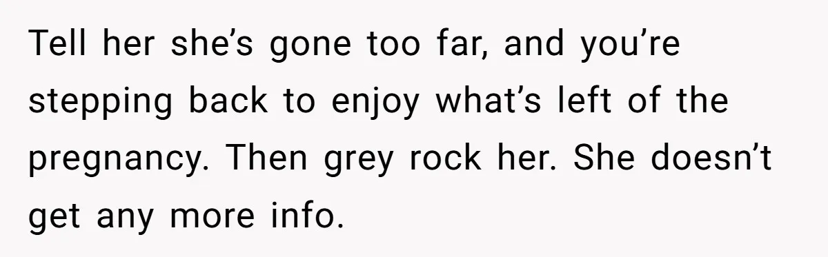 Tell her she’s gone too far, and you’re stepping back to enjoy what’s left of the pregnancy. Then grey rock her. She doesn’t get any more info.
