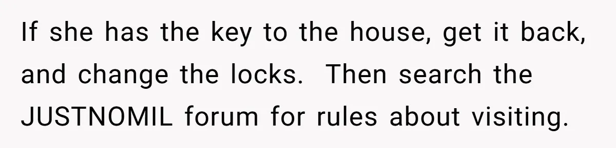 If she has the key to the house, get it back, and change the locks. ​ Then search the JUSTNOMIL forum for rules about visiting.