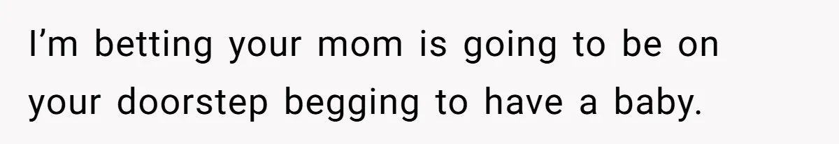 I’m betting your mom is going to be on your doorstep begging to have a baby.