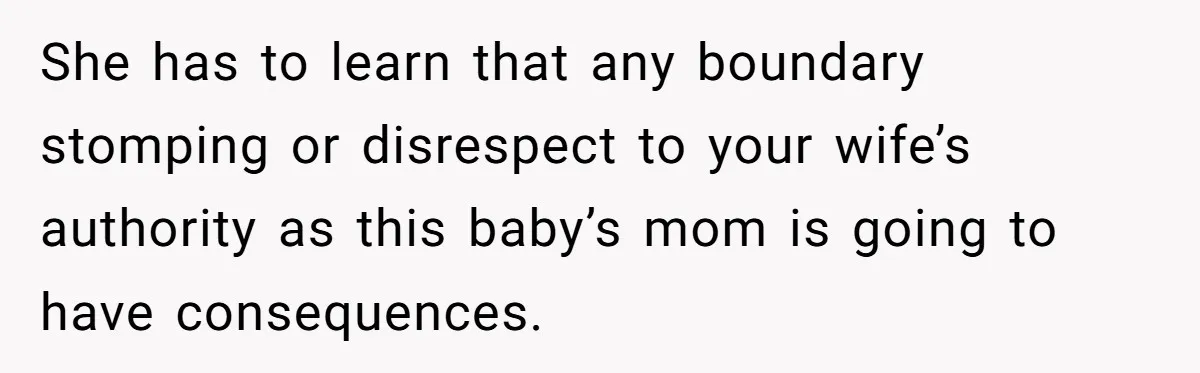 She has to learn that any boundary stomping or disrespect to your wife’s authority as this baby’s mom is going to have consequences.