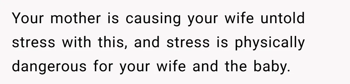 Your mother is causing your wife untold stress with this, and stress is physically dangerous for your wife and the baby.