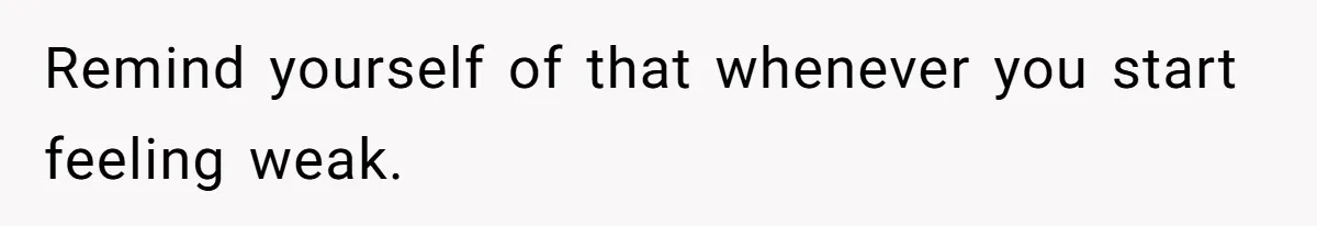 Remind yourself of that whenever you start feeling weak.