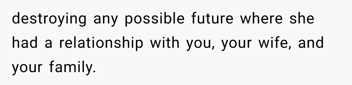 destroying any possible future where she had a relationship with you, your wife, and your family.