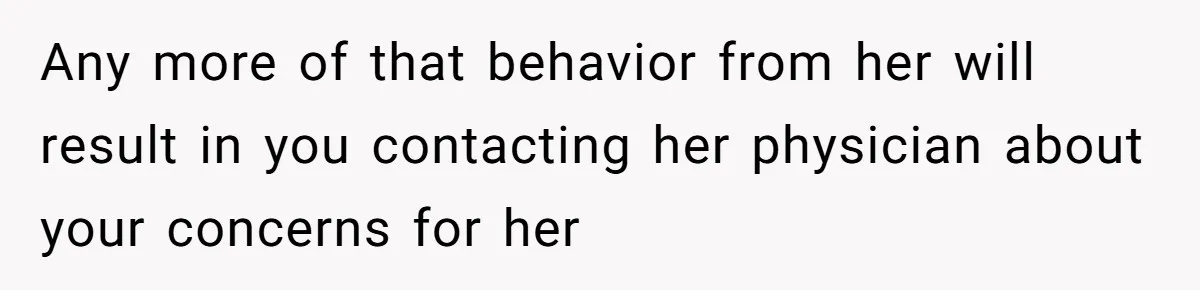 Any more of that behavior from her will result in you contacting her physician about your concerns for her