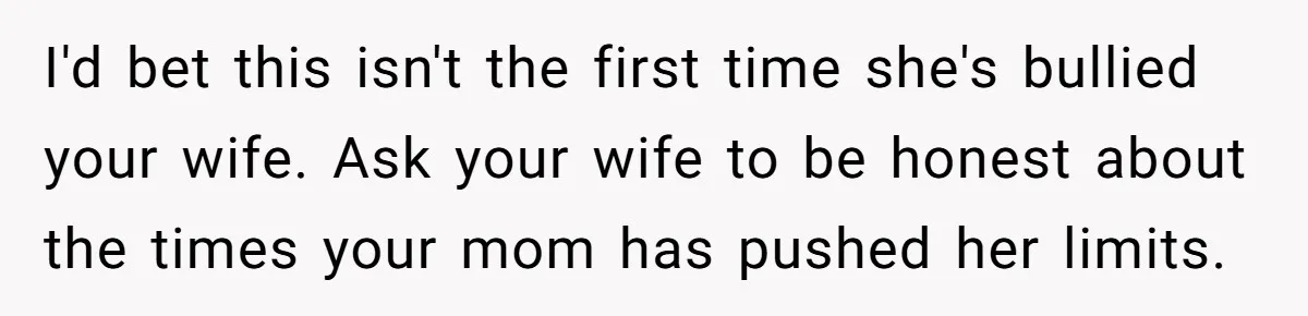 I'd bet this isn't the first time she's bullied your wife. Ask your wife to be honest about the times your mom has pushed her limits.