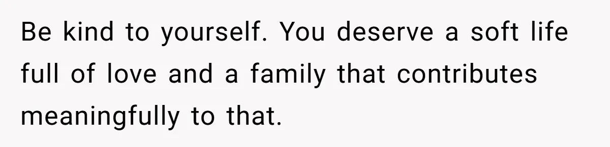 Be kind to yourself. You deserve a soft life full of love and a family that contributes meaningfully to that.