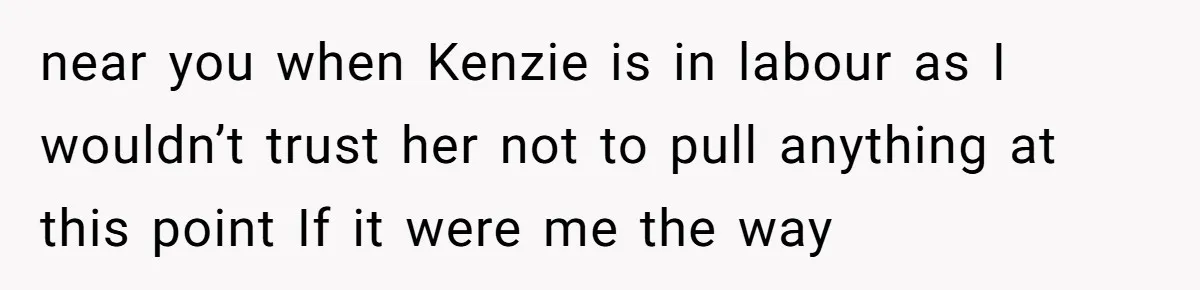near you when Kenzie is in labour as I wouldn’t trust her not to pull anything at this point If it were me the way
