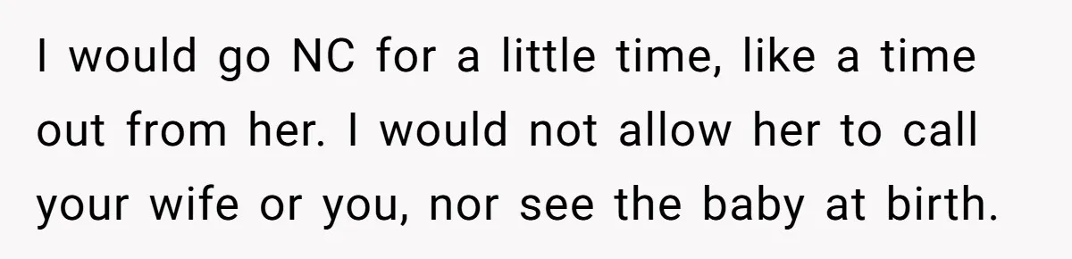 I would go NC for a little time, like a time out from her. I would not allow her to call your wife or you, nor see the baby at...