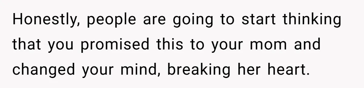Honestly, people are going to start thinking that you promised this to your mom and changed your mind, breaking her heart.