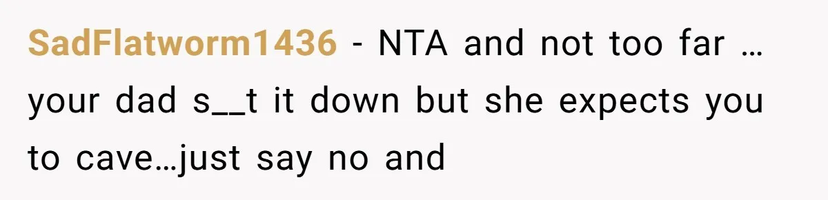 SadFlatworm1436 − NTA and not too far …your dad s__t it down but she expects you to cave…just say no and
