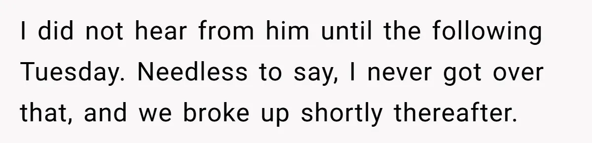I did not hear from him until the following Tuesday. Needless to say, I never got over that, and we broke up shortly thereafter.