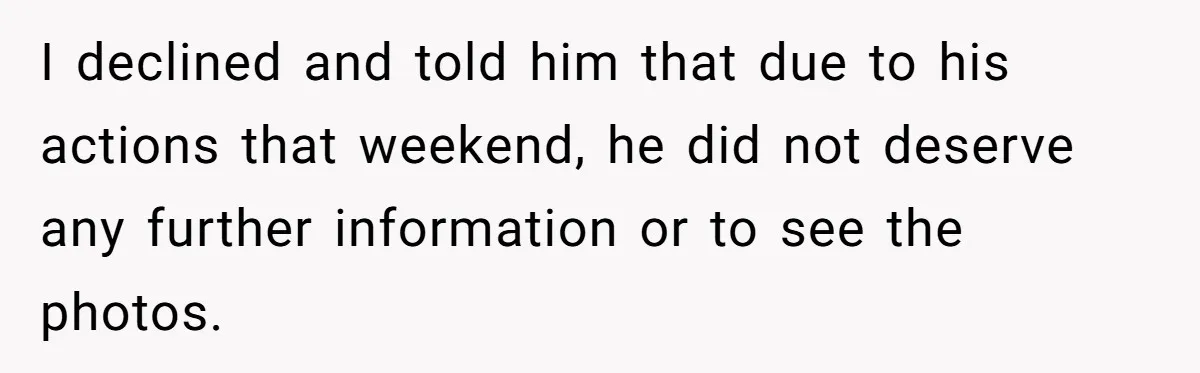 I declined and told him that due to his actions that weekend, he did not deserve any further information or to see the photos.