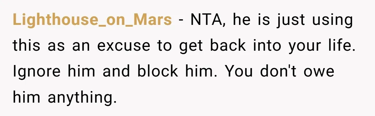Lighthouse_on_Mars − NTA, he is just using this as an excuse to get back into your life. Ignore him and block him. You don't owe him anything.