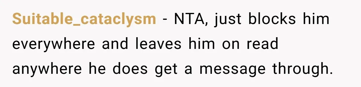 Suitable_cataclysm − NTA, just blocks him everywhere and leaves him on read anywhere he does get a message through.