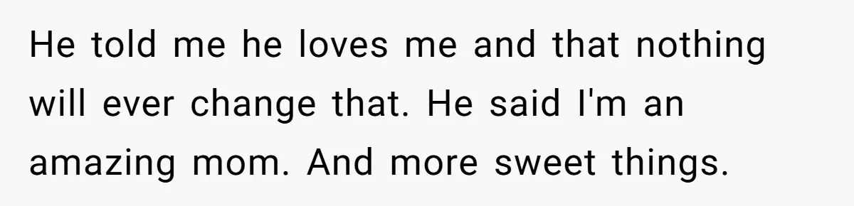 He told me he loves me and that nothing will ever change that. He said I'm an amazing mom. And more sweet things.