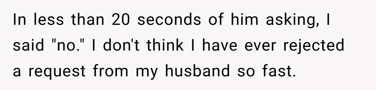 In less than 20 seconds of him asking, I said "no." I don't think I have ever rejected a request from my husband so fast.