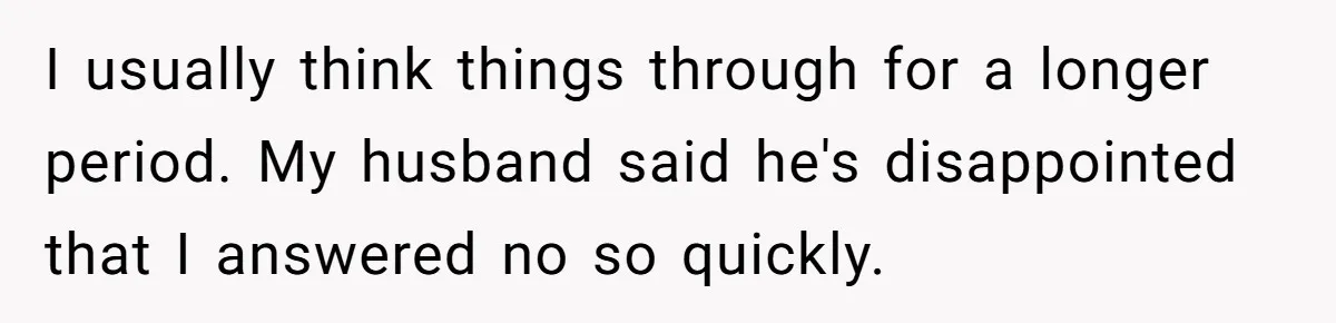 I usually think things through for a longer period. My husband said he's disappointed that I answered no so quickly.
