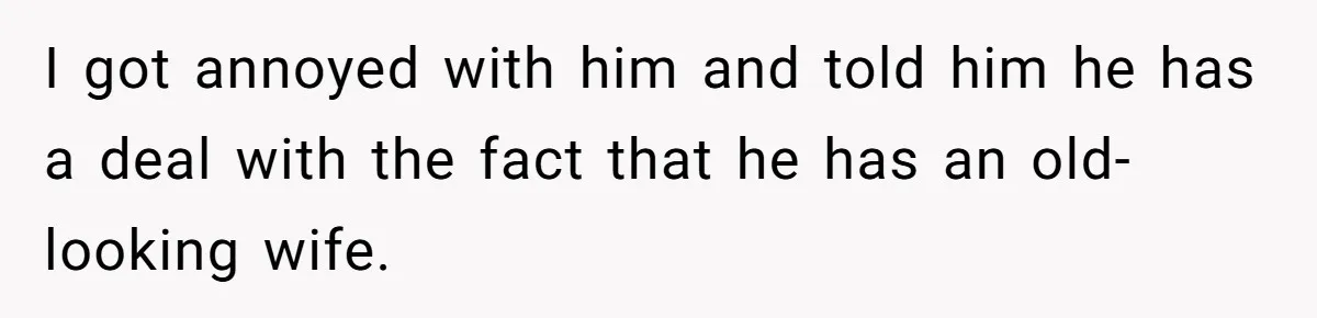 I got annoyed with him and told him he has a deal with the fact that he has an old-looking wife.